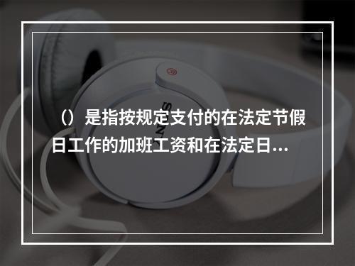 （）是指按规定支付的在法定节假日工作的加班工资和在法定日工作