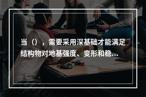 当（），需要采用深基础才能满足结构物对地基强度、变形和稳定性