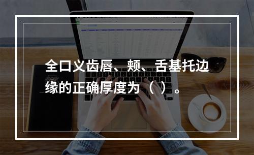 全口义齿唇、颊、舌基托边缘的正确厚度为（  ）。