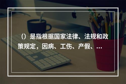 （）是指根据国家法律、法规和政策规定，因病、工伤、产假、计划