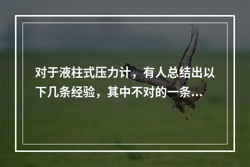 对于液柱式压力计，有人总结出以下几条经验，其中不对的一条是