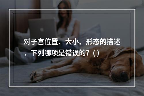 对子宫位置、大小、形态的描述，下列哪项是错误的？( )