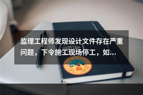 监理工程师发现设计文件存在严重问题，下令施工现场停工，如合同