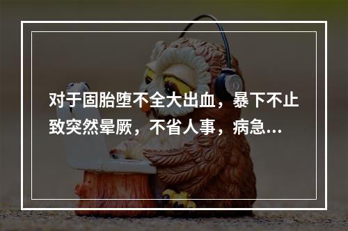 对于固胎堕不全大出血，暴下不止致突然晕厥，不省人事，病急势危