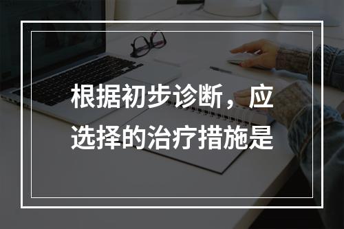 根据初步诊断，应选择的治疗措施是