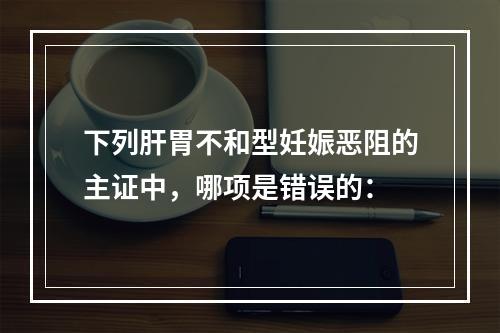 下列肝胃不和型妊娠恶阻的主证中，哪项是错误的：