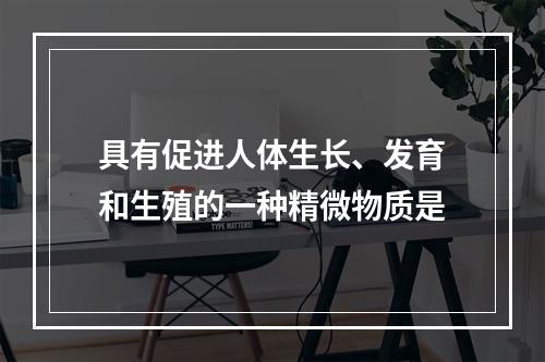 具有促进人体生长、发育和生殖的一种精微物质是