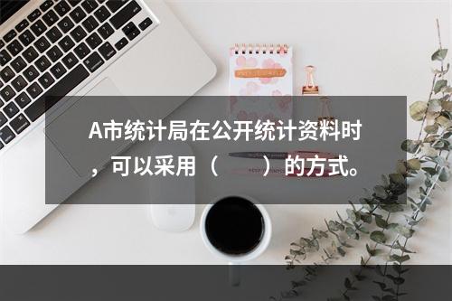 A市统计局在公开统计资料时，可以采用（　　）的方式。