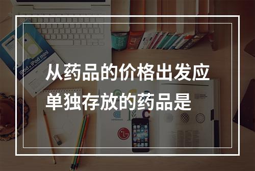 从药品的价格出发应单独存放的药品是