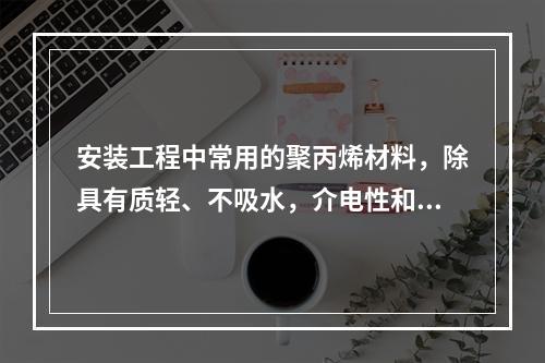 安装工程中常用的聚丙烯材料，除具有质轻、不吸水，介电性和化学