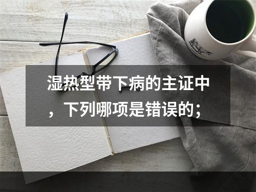 湿热型带下病的主证中，下列哪项是错误的；