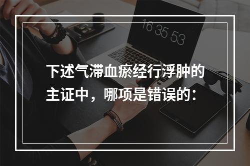 下述气滞血瘀经行浮肿的主证中，哪项是错误的：