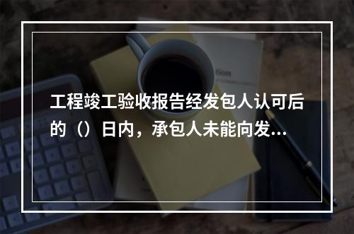 工程竣工验收报告经发包人认可后的（）日内，承包人未能向发包人