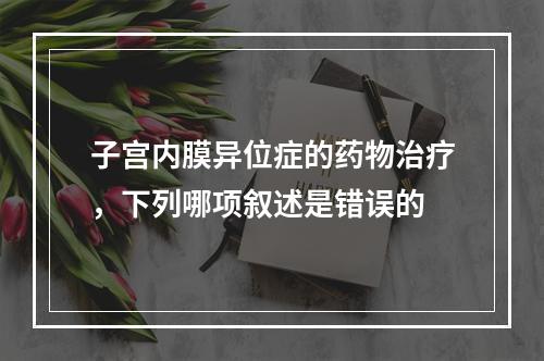 子宫内膜异位症的药物治疗，下列哪项叙述是错误的