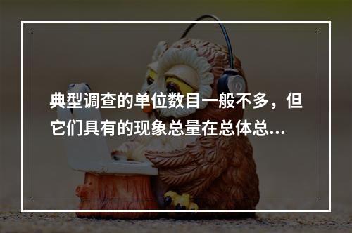 典型调查的单位数目一般不多，但它们具有的现象总量在总体总量中