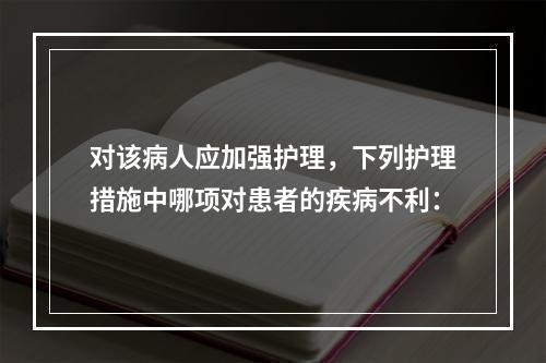 对该病人应加强护理，下列护理措施中哪项对患者的疾病不利：