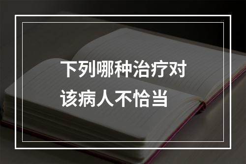 下列哪种治疗对该病人不恰当