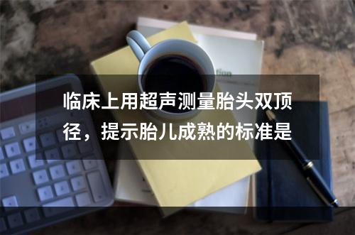 临床上用超声测量胎头双顶径，提示胎儿成熟的标准是