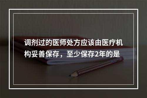 调剂过的医师处方应该由医疗机构妥善保存，至少保存2年的是