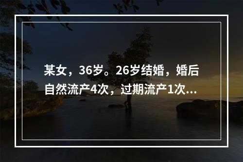 某女，36岁。26岁结婚，婚后自然流产4次，过期流产1次。平