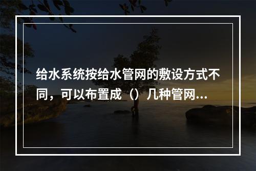 给水系统按给水管网的敷设方式不同，可以布置成（）几种管网方式