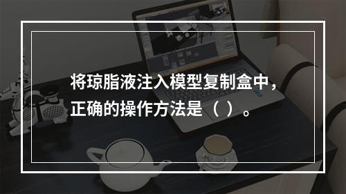 将琼脂液注入模型复制盒中，正确的操作方法是（  ）。