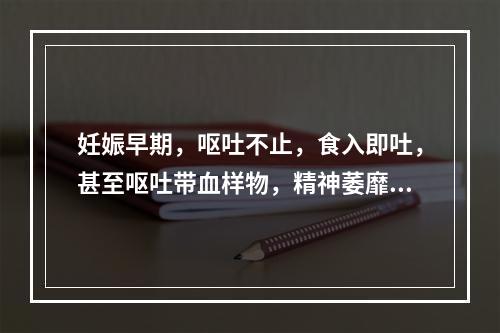 妊娠早期，呕吐不止，食入即吐，甚至呕吐带血样物，精神萎靡，形