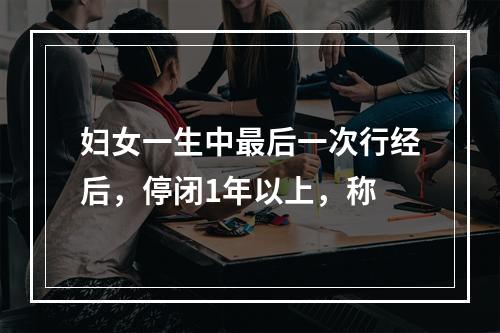 妇女一生中最后一次行经后，停闭1年以上，称