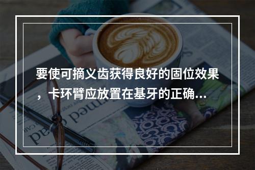 要使可摘义齿获得良好的固位效果，卡环臂应放置在基牙的正确位置