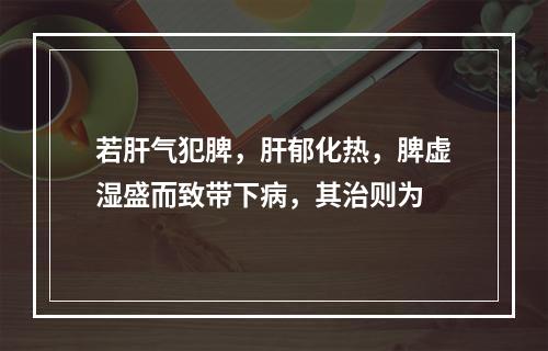 若肝气犯脾，肝郁化热，脾虚湿盛而致带下病，其治则为