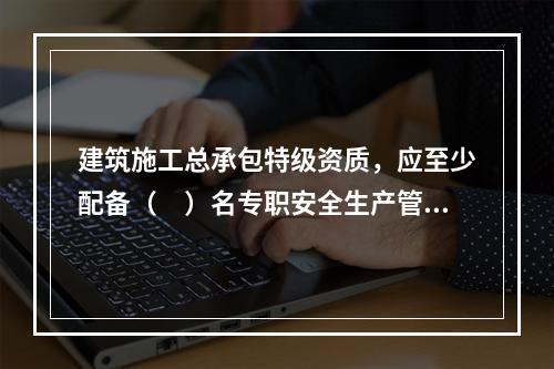 建筑施工总承包特级资质，应至少配备（　）名专职安全生产管理人