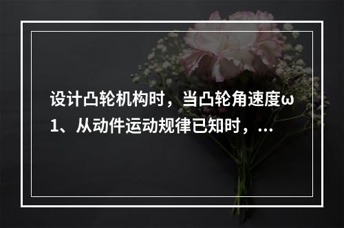 设计凸轮机构时，当凸轮角速度ω1、从动件运动规律已知时，则