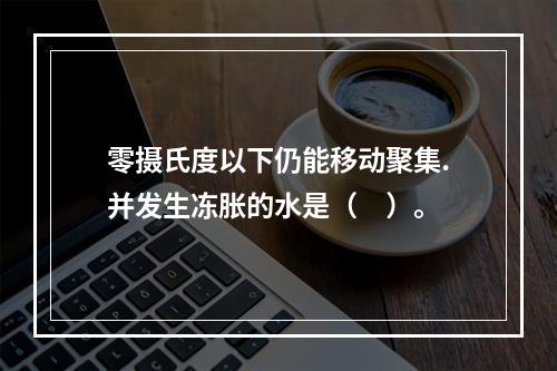 零摄氏度以下仍能移动聚集.并发生冻胀的水是（　）。