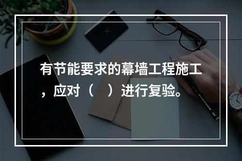 有节能要求的幕墙工程施工，应对（　）进行复验。