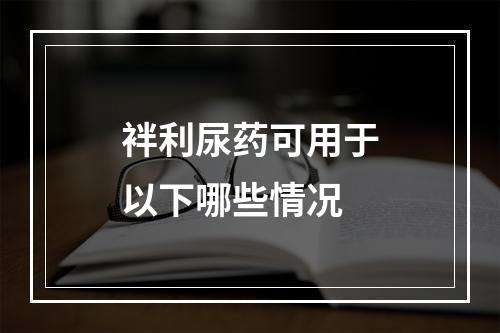 袢利尿药可用于以下哪些情况