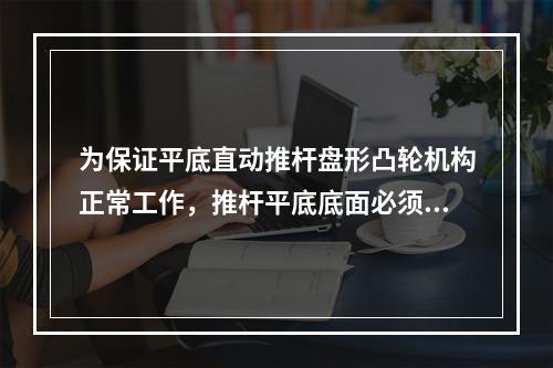 为保证平底直动推杆盘形凸轮机构正常工作，推杆平底底面必须与