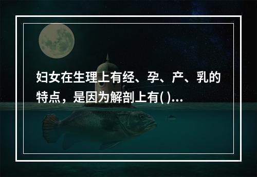 妇女在生理上有经、孕、产、乳的特点，是因为解剖上有( )。