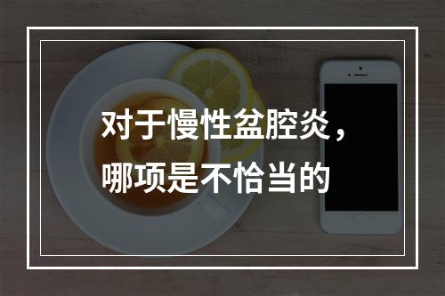 对于慢性盆腔炎，哪项是不恰当的