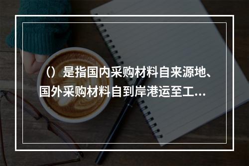 （）是指国内采购材料自来源地、国外采购材料自到岸港运至工地仓