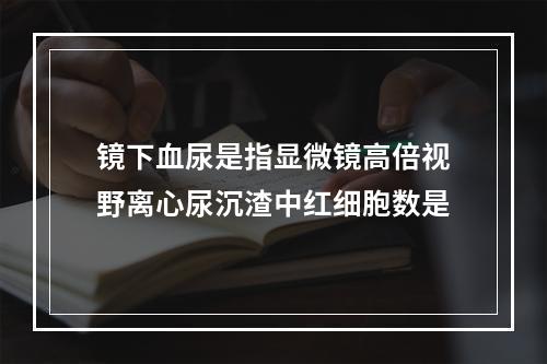 镜下血尿是指显微镜高倍视野离心尿沉渣中红细胞数是