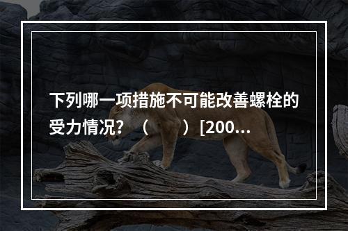 下列哪一项措施不可能改善螺栓的受力情况？（　　）[2006