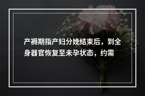 产褥期指产妇分娩结束后，到全身器官恢复至未孕状态，约需