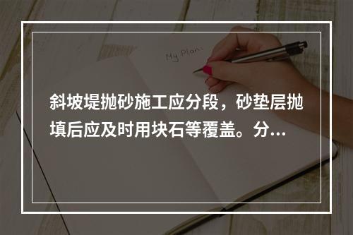 斜坡堤抛砂施工应分段，砂垫层抛填后应及时用块石等覆盖。分段的