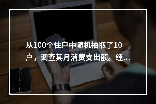 从100个住户中随机抽取了10户，调查其月消费支出额。经计算