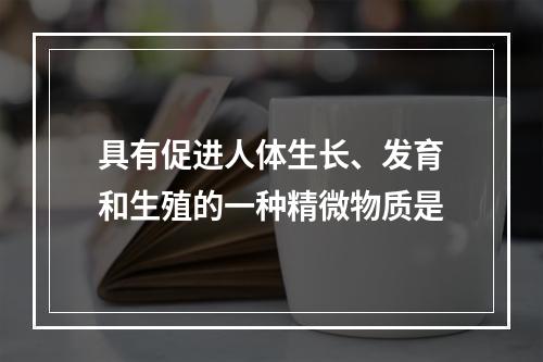 具有促进人体生长、发育和生殖的一种精微物质是