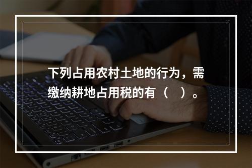 下列占用农村土地的行为，需缴纳耕地占用税的有（　）。