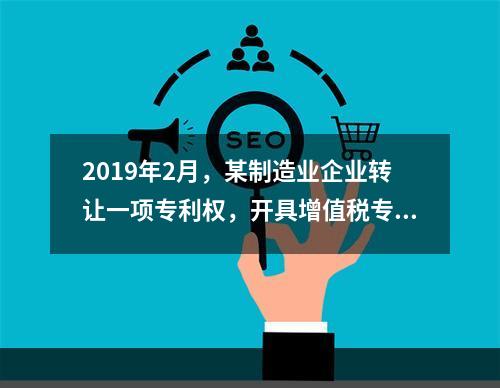 2019年2月，某制造业企业转让一项专利权，开具增值税专用发