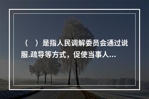 （　）是指人民调解委员会通过说服.疏导等方式，促使当事人在平