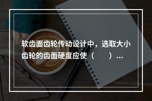 软齿面齿轮传动设计中，选取大小齿轮的齿面硬度应使（　　）。