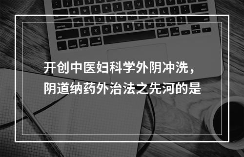 开创中医妇科学外阴冲洗，阴道纳药外治法之先河的是